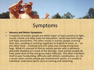 Symptoms  Sensory and Motor Symptoms A majority of autistic people are either hyper or hypo sensitive to light, sound, crowds and other external stimulation. Some have both hyper and hypo sensitivities. This often results in autistic people covering their ears, avoiding or reacting negatively to brightly lit areas, or -- on the other hand -- crashing hard into sofas and craving strong bear hugs. While it's unusual to find an autistic person who is obviously physically disabled as a result of the disorder, most autistic people do have some level of fine and gross motor difficulty. This often manifests itself in poor handwriting, difficulty with athletic coordination, etc. As a result, when autistic people get involved with sports, it's usually in individual, endurance sports such as running and swimming. 