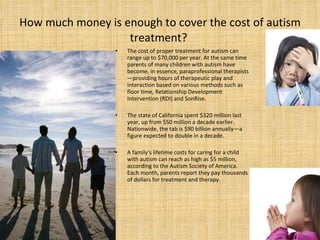 How much money is enough to cover the cost of autism treatment?  The cost of proper treatment for autism can range up to $70,000 per year. At the same time parents of many children with autism have become, in essence, paraprofessional therapists—providing hours of therapeutic play and interaction based on various methods such as floor time, Relationship Development Intervention (RDI) and SonRise.  The state of California spent $320 million last year, up from $50 million a decade earlier. Nationwide, the tab is $90 billion annually—a figure expected to double in a decade.  A family's lifetime costs for caring for a child with autism can reach as high as $5 million, according to the Autism Society of America. Each month, parents report they pay thousands of dollars for treatment and therapy.  