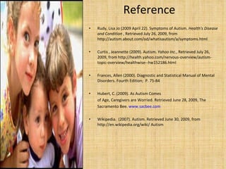 Reference  Rudy, Lisa Jo (2009 April 22). Symptoms of Autism.  Health's Disease and Condition  , Retrieved July 26, 2009, from http://autism.about.com/od/whatisautism/a/symptoms.html  Curtis , Jeannette (2009). Autism.  Yahoo Inc. , Retrieved July 26, 2009, from http://health.yahoo.com/nervous-overview/autism-topic-overview/healthwise--hw152186.html  Frances, Allen (2000). Diagnostic and Statistical Manual of Mental Disorders. Fourth Edition;  P. 75-84 Hubert, C. (2009). As Autism Comes of Age, Caregivers are Worried. Retrieved June 28, 2009, The  Sacramento Bee.  www.sacbee.com   Wikipedia.  (2007). Autism. Retrieved June 30, 2009, from http://en.wikipedia.org/wiki/ Autism 