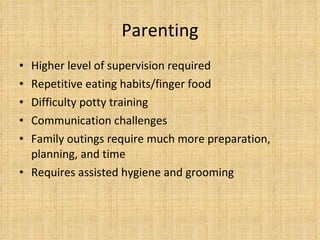 Parenting Higher level of supervision required Repetitive eating habits/finger food Difficulty potty training Communication challenges  Family outings require much more preparation, planning, and time Requires assisted hygiene and grooming 