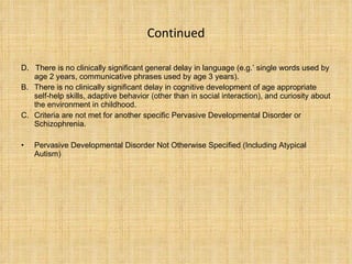 Continued D .  T here is no clinically significant general delay in language (e.g.’ single words used by age 2 years, communicative phrases used by age 3 years). There is no clinically significant delay in cognitive development of age appropriate self-help  s kills, adaptive behavior (other than in social interaction), and curiosity about the environment in childhood. Criteria are not met for another specific Pervasive Developmental Disorder or Schizophrenia. Pervasive Developmental Disorder Not Otherwise Specified (Including Atypical Autism) 