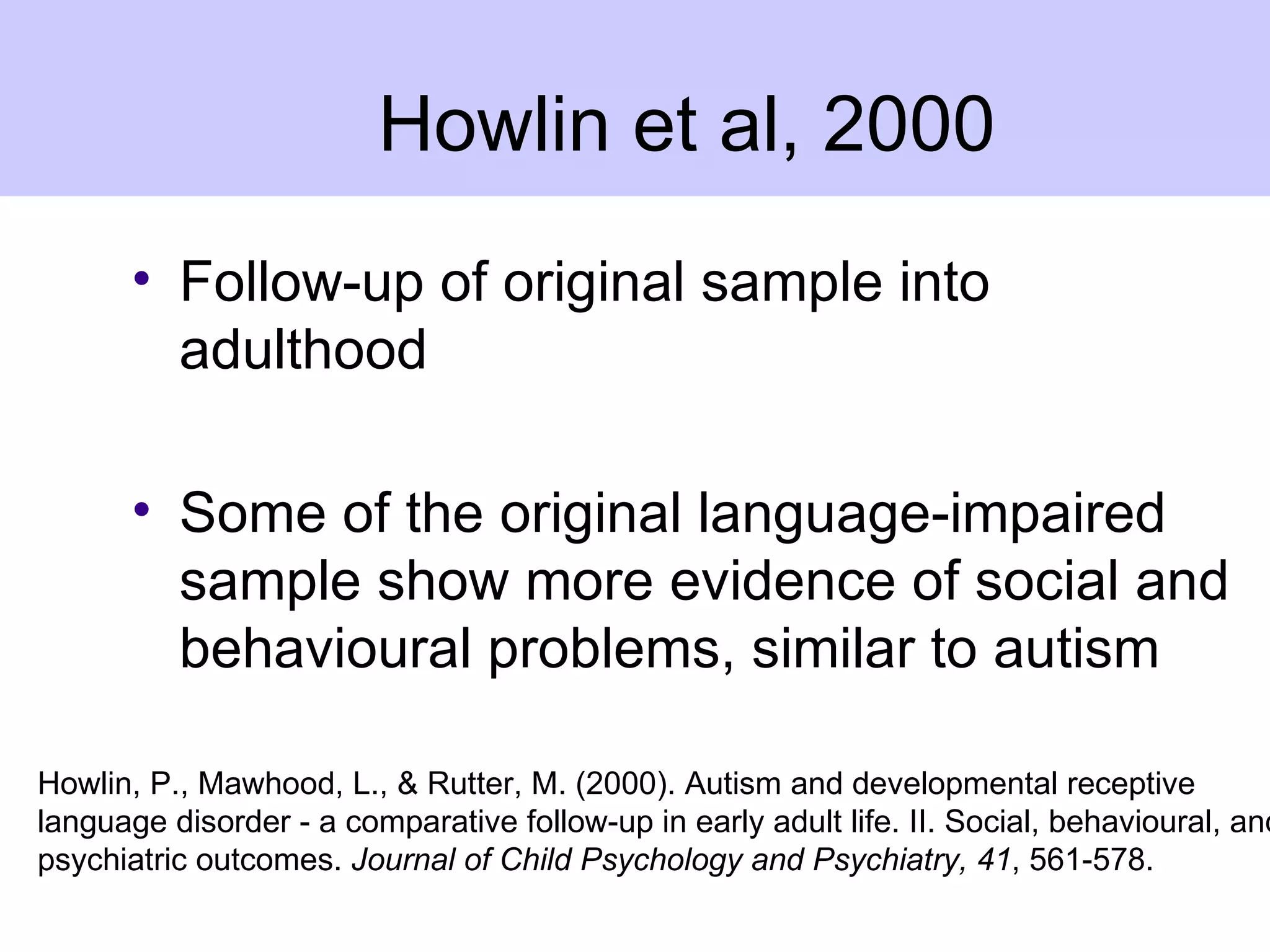 Howlin et al, 2000
       • Follow-up of original sample into
         adulthood

       • Some of the original language-impaired
         sample show more evidence of social and
         behavioural problems, similar to autism

Howlin, P., Mawhood, L., & Rutter, M. (2000). Autism and developmental receptive
language disorder - a comparative follow-up in early adult life. II. Social, behavioural, and
psychiatric outcomes. Journal of Child Psychology and Psychiatry, 41, 561-578.
 