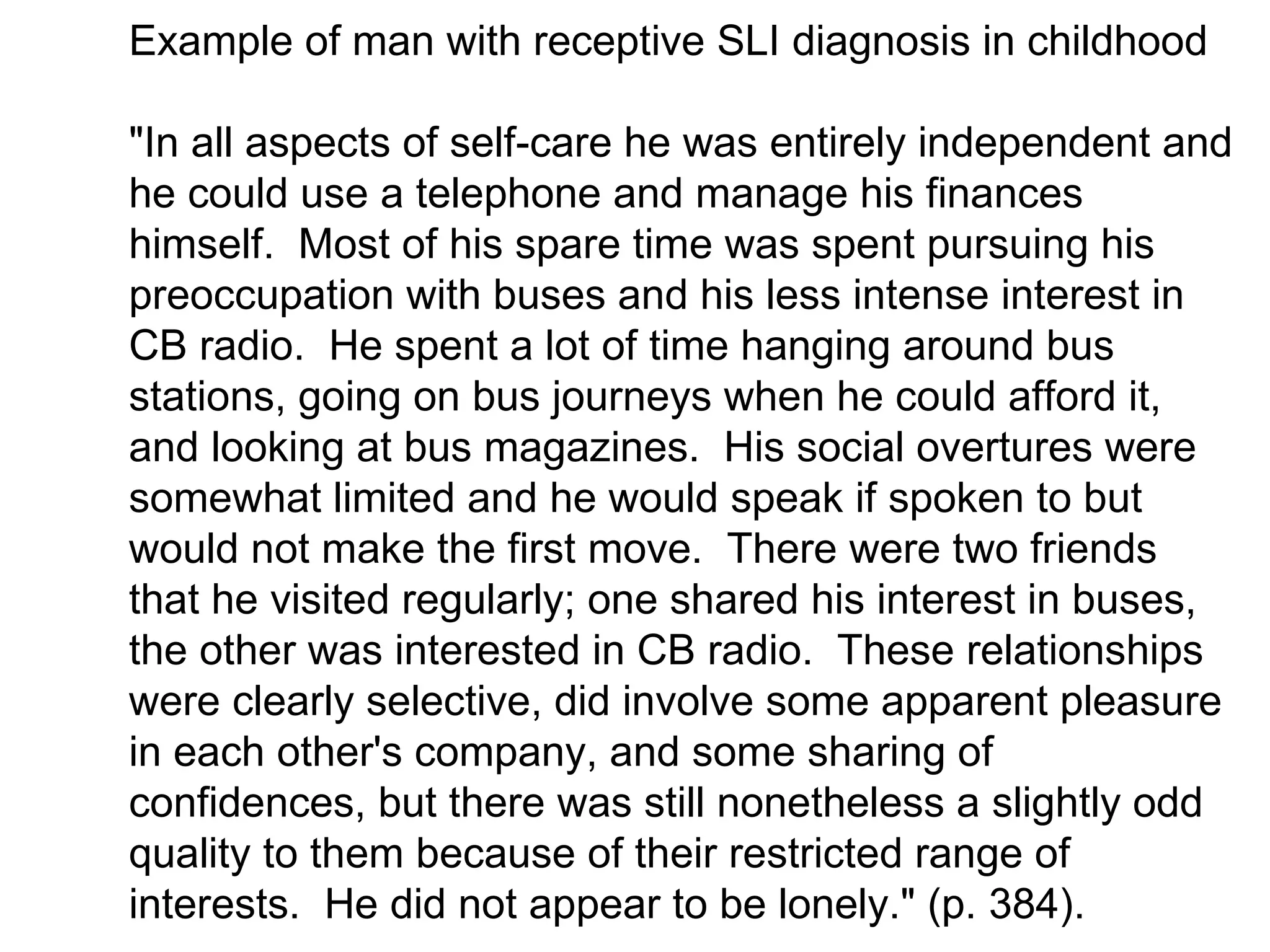 Example of man with receptive SLI diagnosis in childhood

"In all aspects of self-care he was entirely independent and
he could use a telephone and manage his finances
himself. Most of his spare time was spent pursuing his
preoccupation with buses and his less intense interest in
CB radio. He spent a lot of time hanging around bus
stations, going on bus journeys when he could afford it,
and looking at bus magazines. His social overtures were
somewhat limited and he would speak if spoken to but
would not make the first move. There were two friends
that he visited regularly; one shared his interest in buses,
the other was interested in CB radio. These relationships
were clearly selective, did involve some apparent pleasure
in each other's company, and some sharing of
confidences, but there was still nonetheless a slightly odd
quality to them because of their restricted range of
interests. He did not appear to be lonely." (p. 384).
 