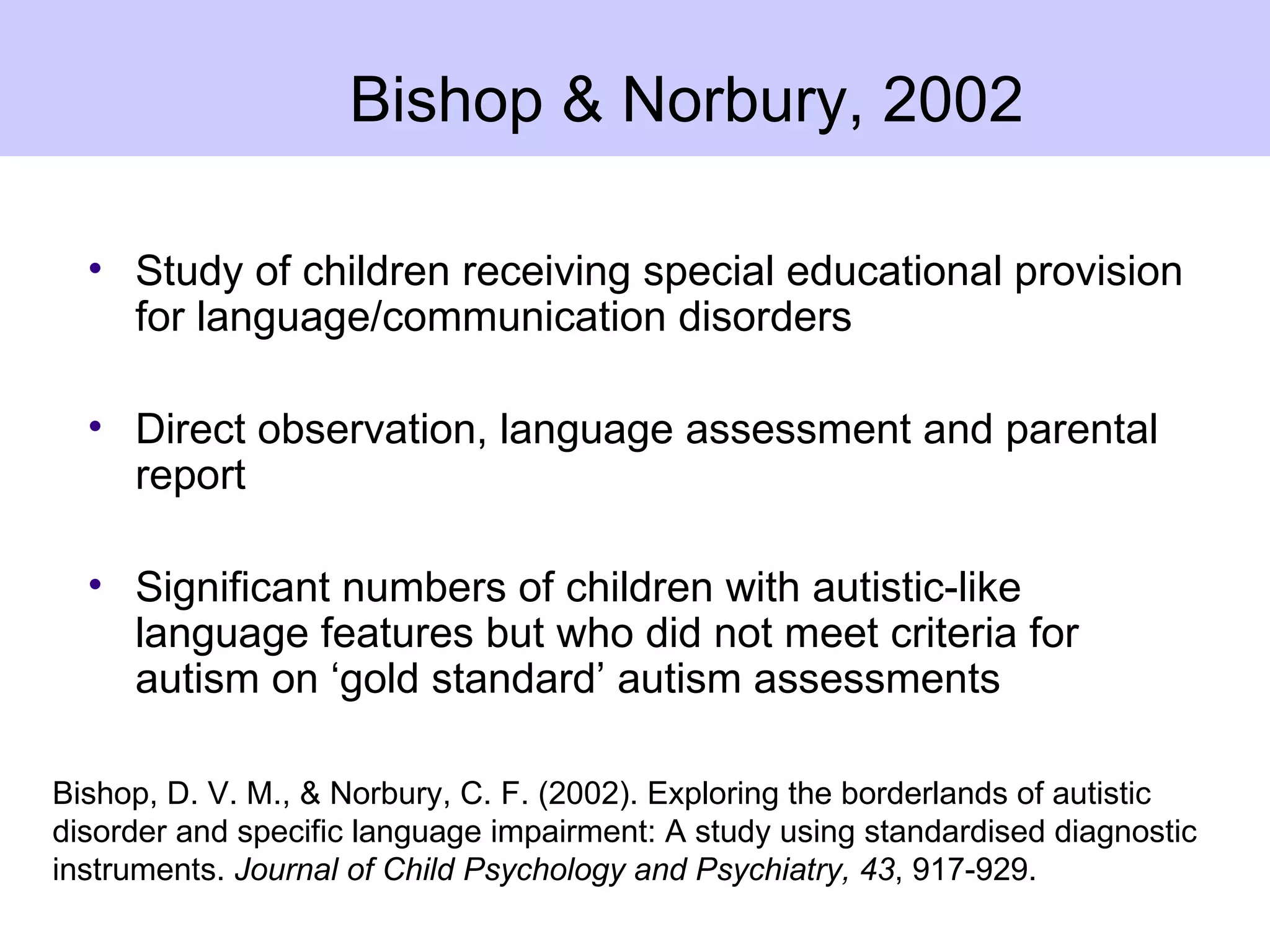 Bishop & Norbury, 2002

  • Study of children receiving special educational provision
    for language/communication disorders

  • Direct observation, language assessment and parental
    report

  • Significant numbers of children with autistic-like
    language features but who did not meet criteria for
    autism on ‘gold standard’ autism assessments

Bishop, D. V. M., & Norbury, C. F. (2002). Exploring the borderlands of autistic
disorder and specific language impairment: A study using standardised diagnostic
instruments. Journal of Child Psychology and Psychiatry, 43, 917-929.
 