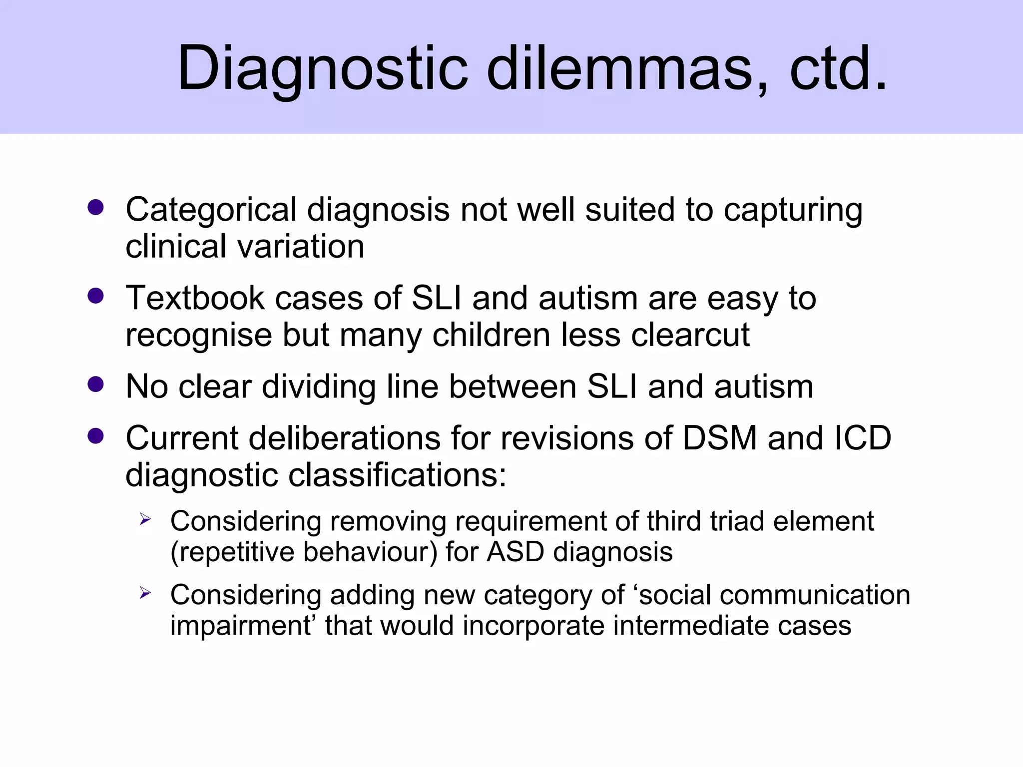 Diagnostic dilemmas, ctd.

q   Categorical diagnosis not well suited to capturing
    clinical variation
q   Textbook cases of SLI and autism are easy to
    recognise but many children less clearcut
q   No clear dividing line between SLI and autism
q   Current deliberations for revisions of DSM and ICD
    diagnostic classifications:
       Considering removing requirement of third triad element
        (repetitive behaviour) for ASD diagnosis
       Considering adding new category of ‘social communication
        impairment’ that would incorporate intermediate cases
 