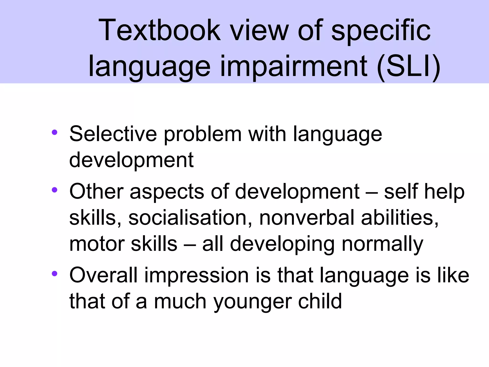 Textbook view of specific
    language impairment (SLI)

• Selective problem with language
  development
• Other aspects of development – self help
  skills, socialisation, nonverbal abilities,
  motor skills – all developing normally
• Overall impression is that language is like
  that of a much younger child
 