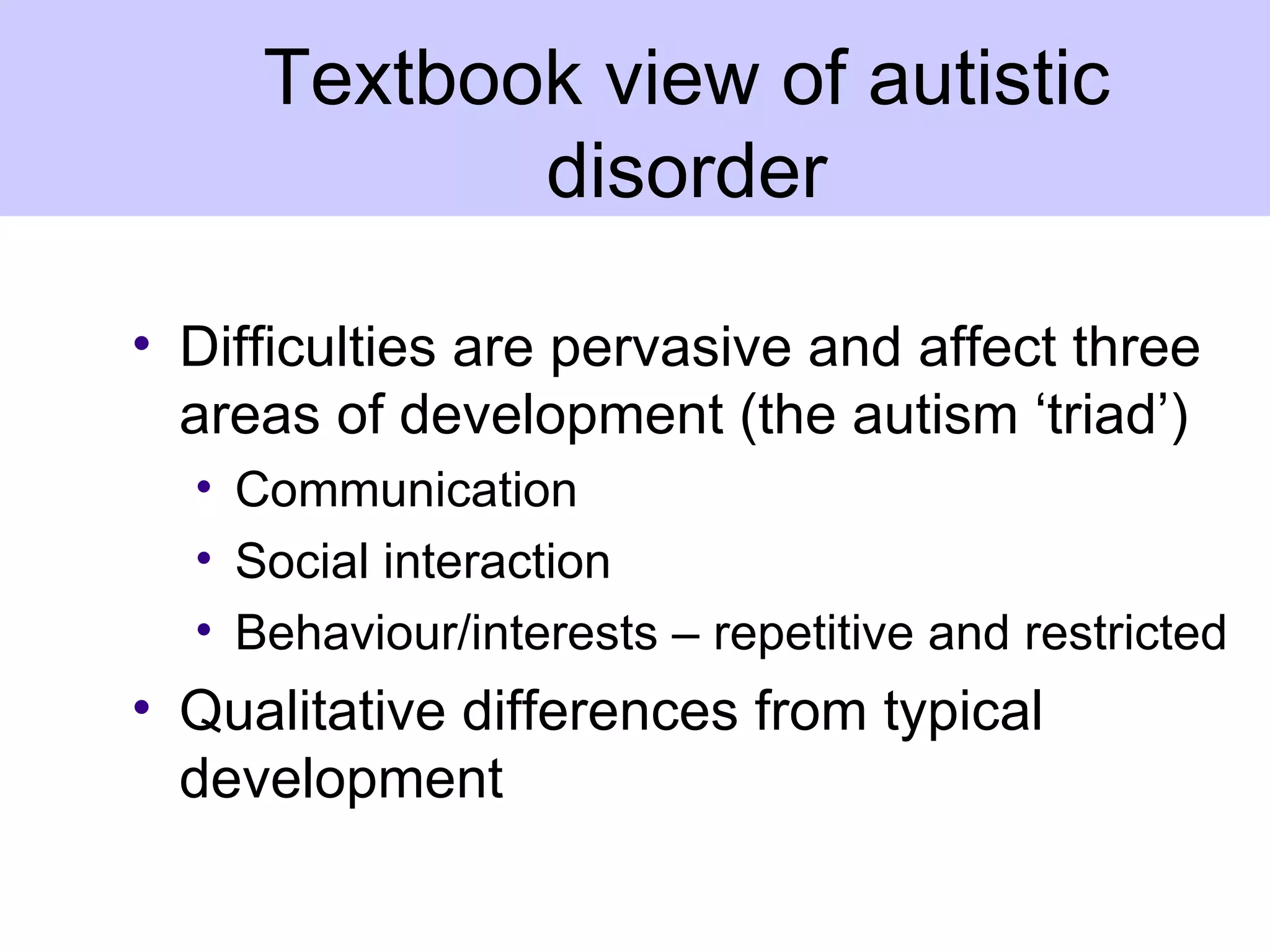 Textbook view of autistic
            disorder

• Difficulties are pervasive and affect three
  areas of development (the autism ‘triad’)
  • Communication
  • Social interaction
  • Behaviour/interests – repetitive and restricted
• Qualitative differences from typical
  development
 