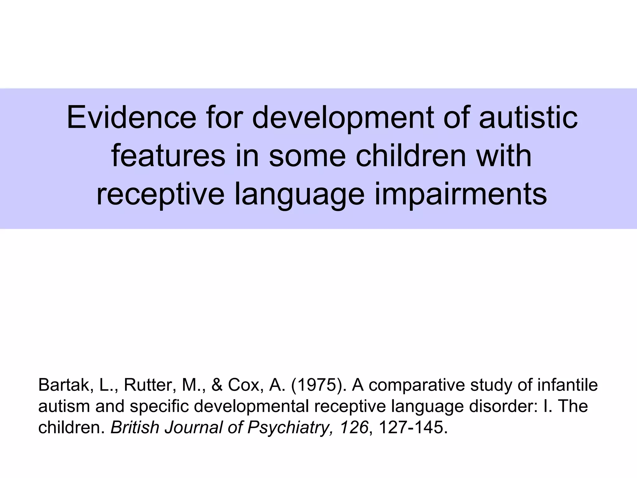 Evidence for development of autistic
      features in some children with
     receptive language impairments




Bartak, L., Rutter, M., & Cox, A. (1975). A comparative study of infantile
autism and specific developmental receptive language disorder: I. The
children. British Journal of Psychiatry, 126, 127-145.
 