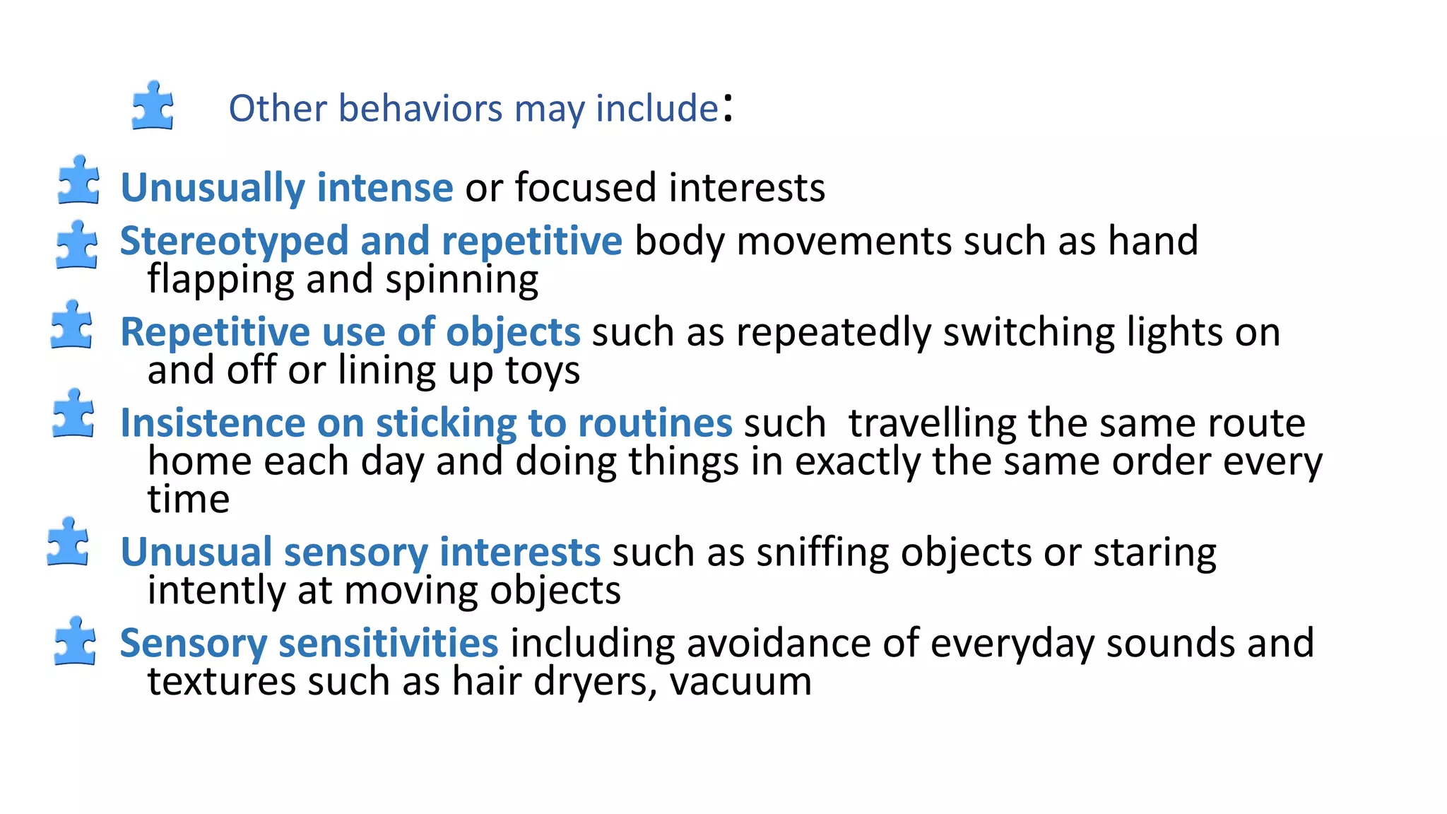 Other behaviors may include:
Unusually intense or focused interests
Stereotyped and repetitive body movements such as hand
flapping and spinning
Repetitive use of objects such as repeatedly switching lights on
and off or lining up toys
Insistence on sticking to routines such travelling the same route
home each day and doing things in exactly the same order every
time
Unusual sensory interests such as sniffing objects or staring
intently at moving objects
Sensory sensitivities including avoidance of everyday sounds and
textures such as hair dryers, vacuum
 