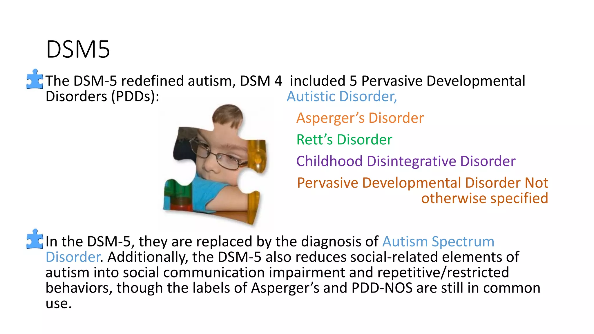 DSM5
The DSM-5 redefined autism, DSM 4 included 5 Pervasive Developmental
Disorders (PDDs): Autistic Disorder,
Asperger’s Disorder
Rett’s Disorder
Childhood Disintegrative Disorder
Pervasive Developmental Disorder Not
otherwise specified
In the DSM-5, they are replaced by the diagnosis of Autism Spectrum
Disorder. Additionally, the DSM-5 also reduces social-related elements of
autism into social communication impairment and repetitive/restricted
behaviors, though the labels of Asperger’s and PDD-NOS are still in common
use.
 