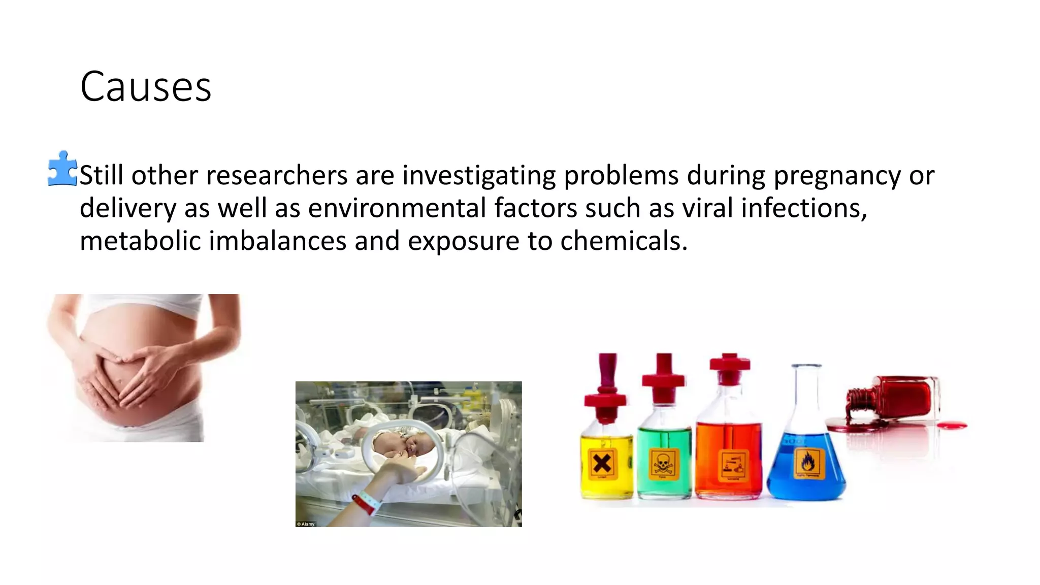 Causes
Still other researchers are investigating problems during pregnancy or
delivery as well as environmental factors such as viral infections,
metabolic imbalances and exposure to chemicals.
 