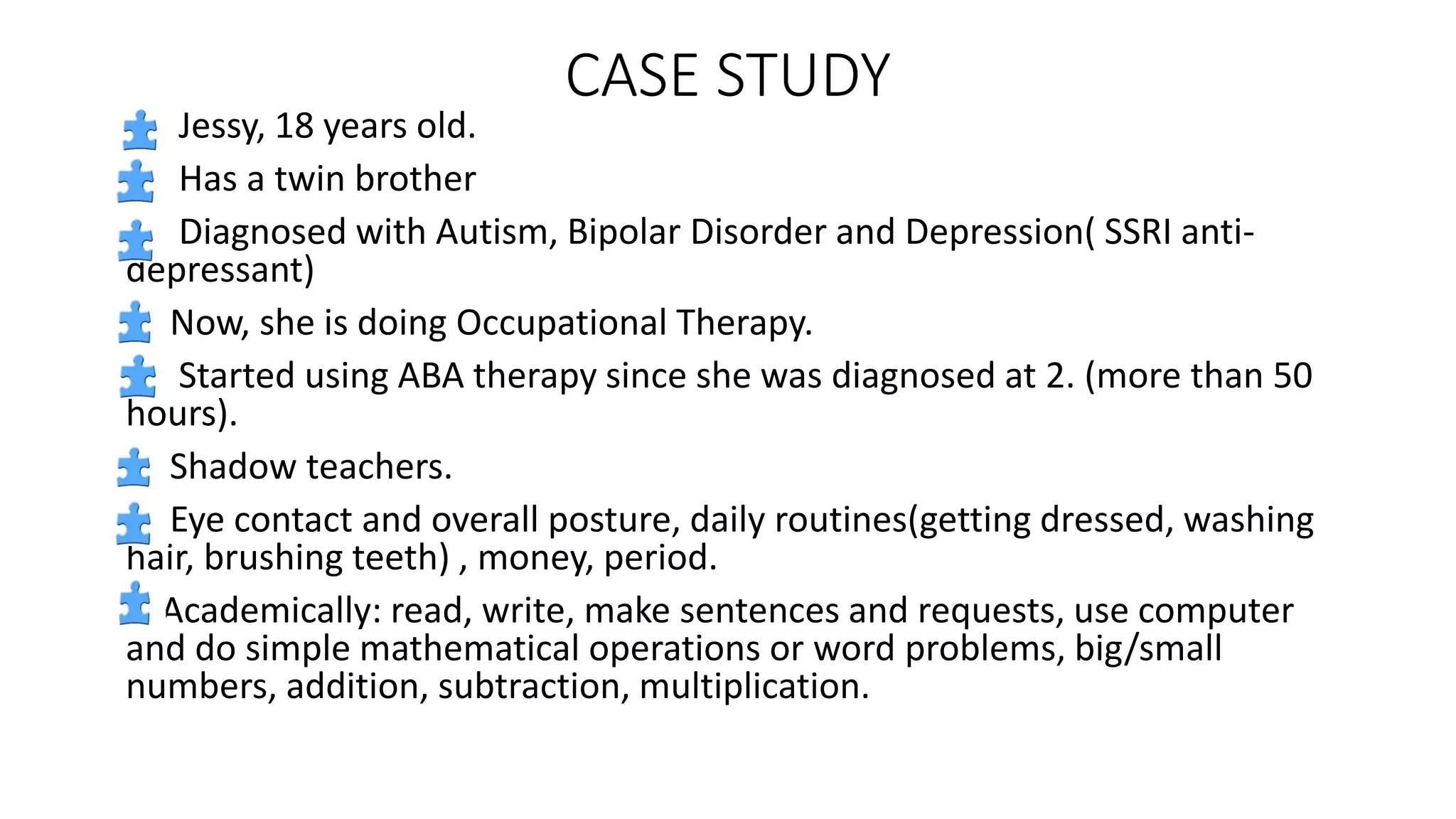 CASE STUDY
Jessy, 18 years old.
Has a twin brother
Diagnosed with Autism, Bipolar Disorder and Depression( SSRI anti-
depressant)
Now, she is doing Occupational Therapy.
Started using ABA therapy since she was diagnosed at 2. (more than 50
hours).
Shadow teachers.
Eye contact and overall posture, daily routines(getting dressed, washing
hair, brushing teeth) , money, period.
Academically: read, write, make sentences and requests, use computer
and do simple mathematical operations or word problems, big/small
numbers, addition, subtraction, multiplication.
 