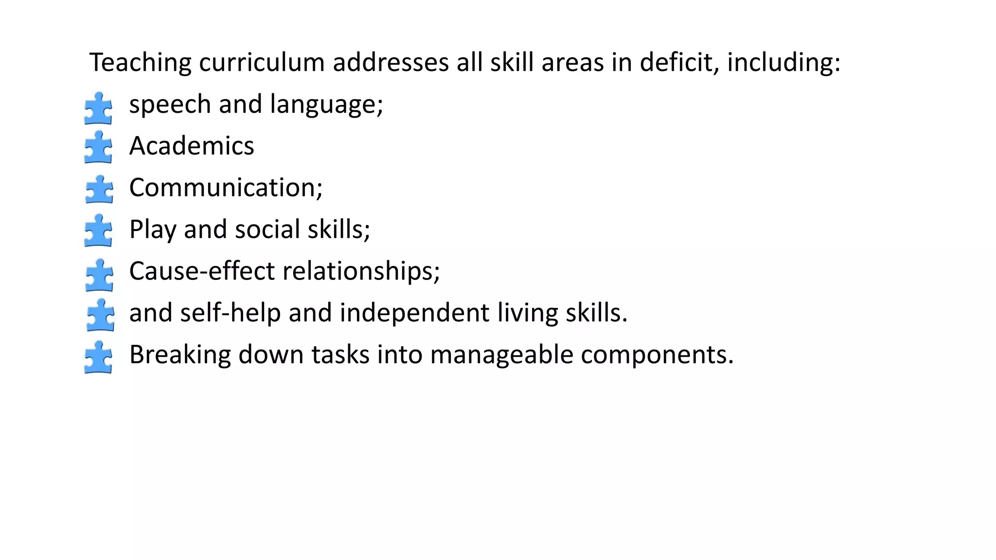 Teaching curriculum addresses all skill areas in deficit, including:
speech and language;
Academics
Communication;
Play and social skills;
Cause-effect relationships;
and self-help and independent living skills.
Breaking down tasks into manageable components.
 