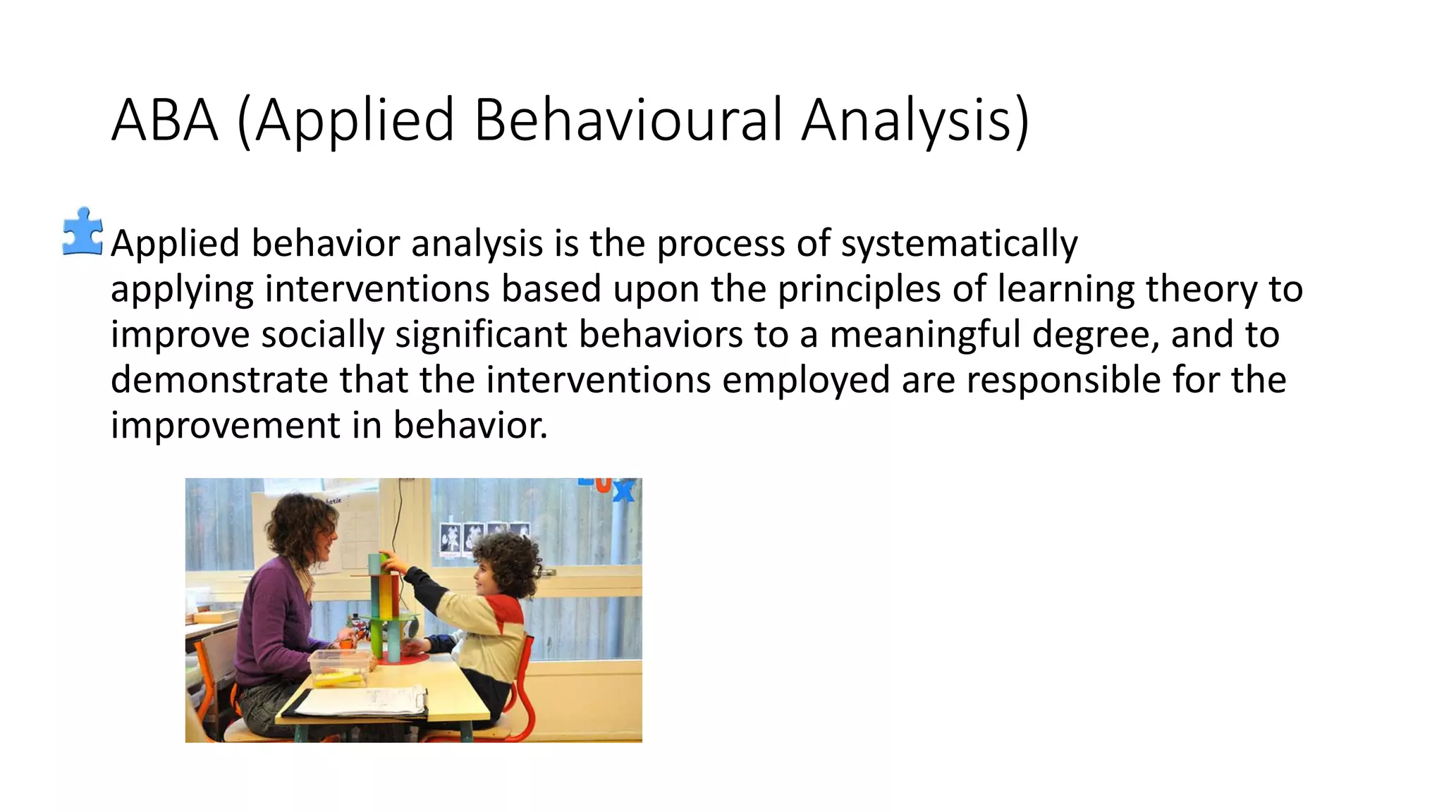 ABA (Applied Behavioural Analysis)
Applied behavior analysis is the process of systematically
applying interventions based upon the principles of learning theory to
improve socially significant behaviors to a meaningful degree, and to
demonstrate that the interventions employed are responsible for the
improvement in behavior.
 