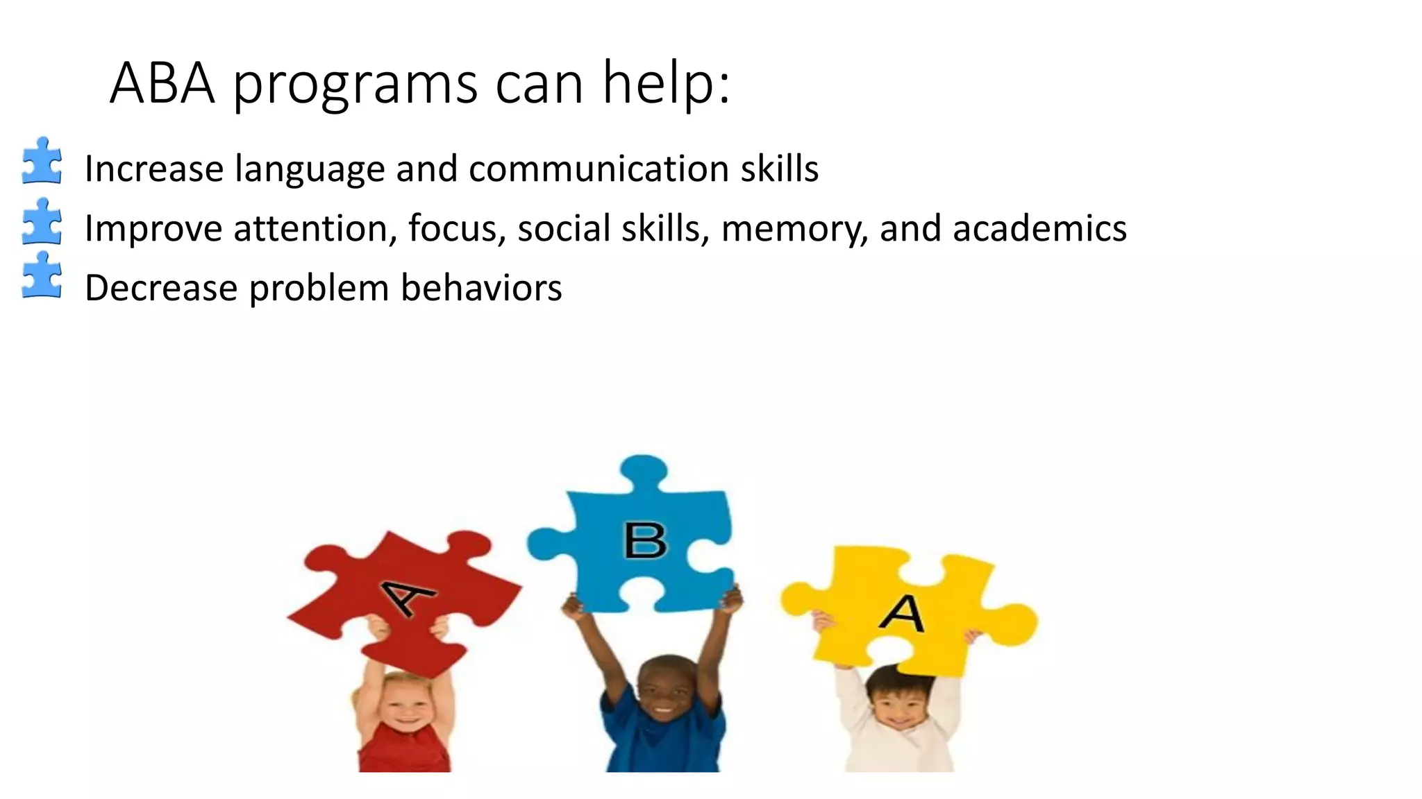 ABA programs can help:
Increase language and communication skills
Improve attention, focus, social skills, memory, and academics
Decrease problem behaviors
 