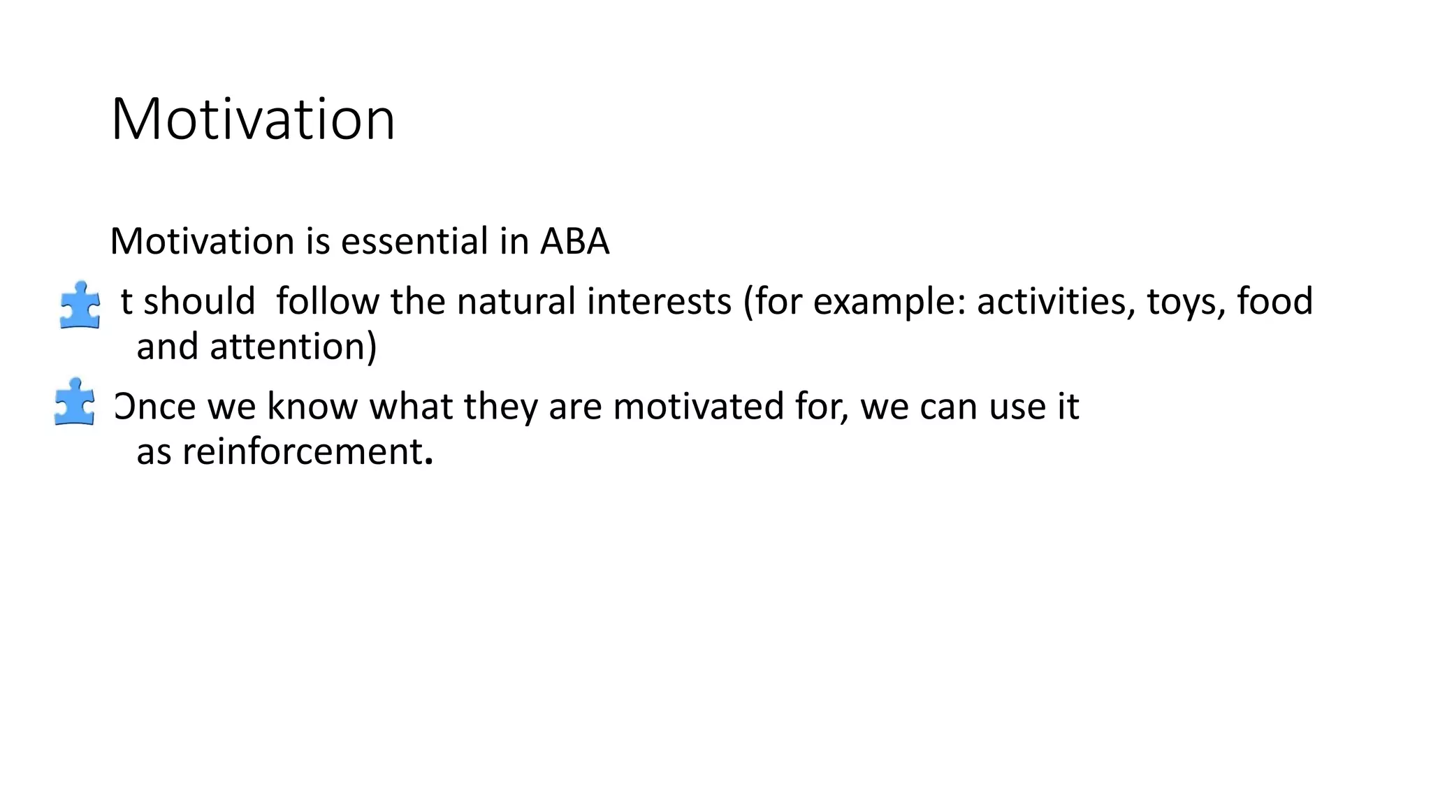 Motivation
Motivation is essential in ABA
It should follow the natural interests (for example: activities, toys, food
and attention)
Once we know what they are motivated for, we can use it
as reinforcement.
 