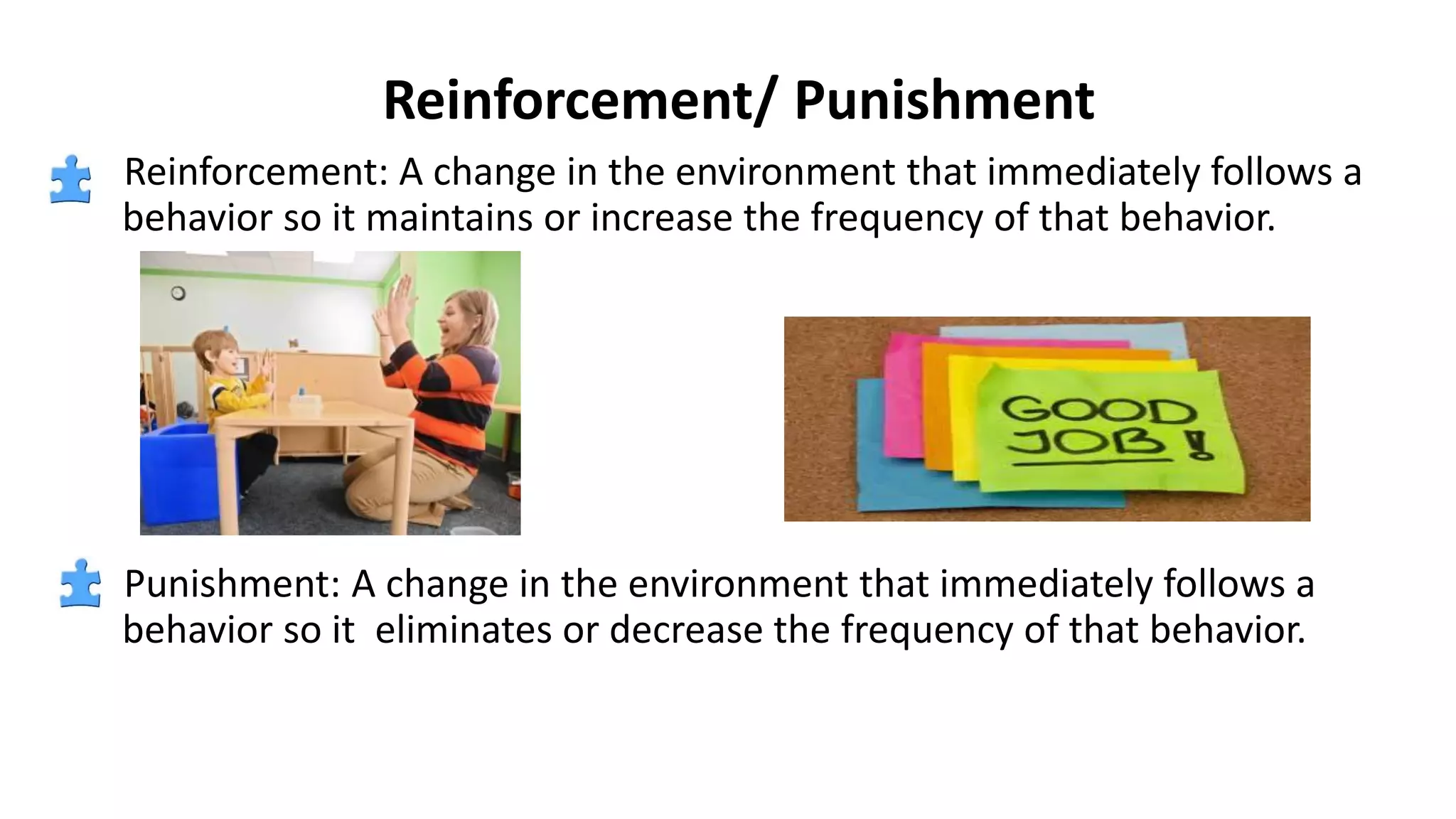 Reinforcement/ Punishment
Reinforcement: A change in the environment that immediately follows a
behavior so it maintains or increase the frequency of that behavior.
Punishment: A change in the environment that immediately follows a
behavior so it eliminates or decrease the frequency of that behavior.
 