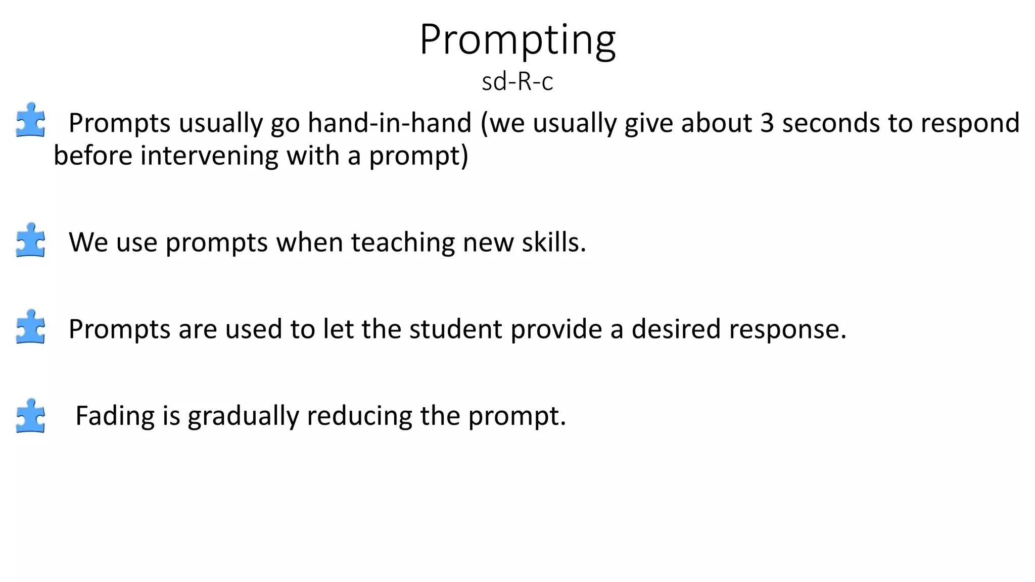 Prompting
sd-R-c
Prompts usually go hand-in-hand (we usually give about 3 seconds to respond
before intervening with a prompt)
We use prompts when teaching new skills.
Prompts are used to let the student provide a desired response.
Fading is gradually reducing the prompt.
 