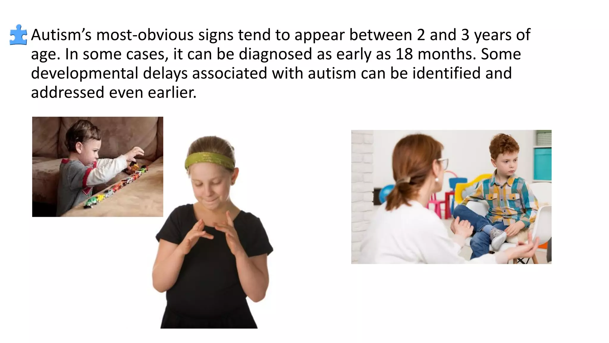 Autism’s most-obvious signs tend to appear between 2 and 3 years of
age. In some cases, it can be diagnosed as early as 18 months. Some
developmental delays associated with autism can be identified and
addressed even earlier.
 