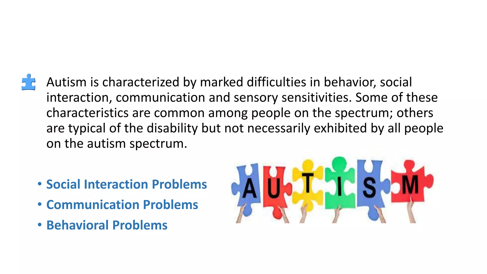 • Autism is characterized by marked difficulties in behavior, social
interaction, communication and sensory sensitivities. Some of these
characteristics are common among people on the spectrum; others
are typical of the disability but not necessarily exhibited by all people
on the autism spectrum.
• Social Interaction Problems
• Communication Problems
• Behavioral Problems
 