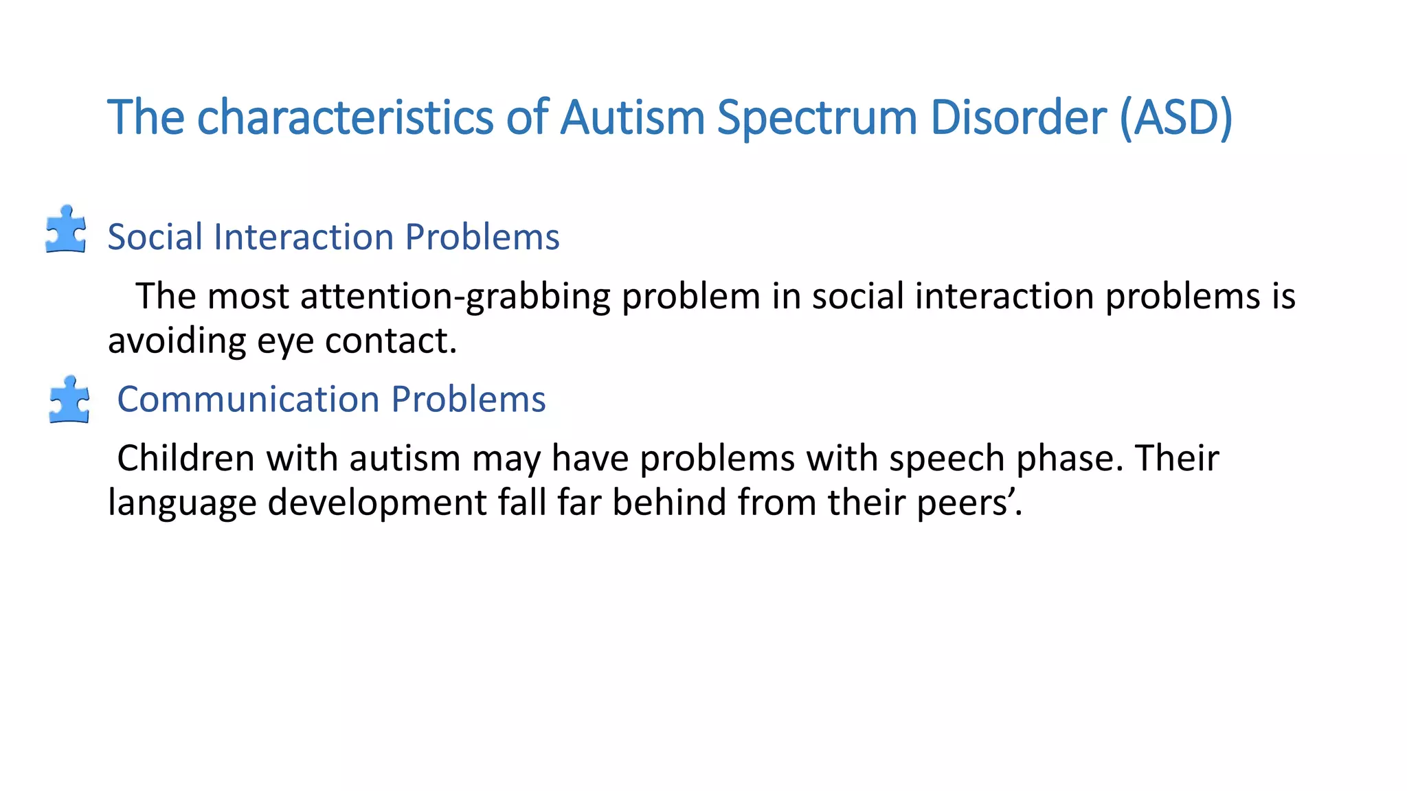 The characteristics of Autism Spectrum Disorder (ASD)
Social Interaction Problems
The most attention-grabbing problem in social interaction problems is
avoiding eye contact.
Communication Problems
Children with autism may have problems with speech phase. Their
language development fall far behind from their peers’.
 