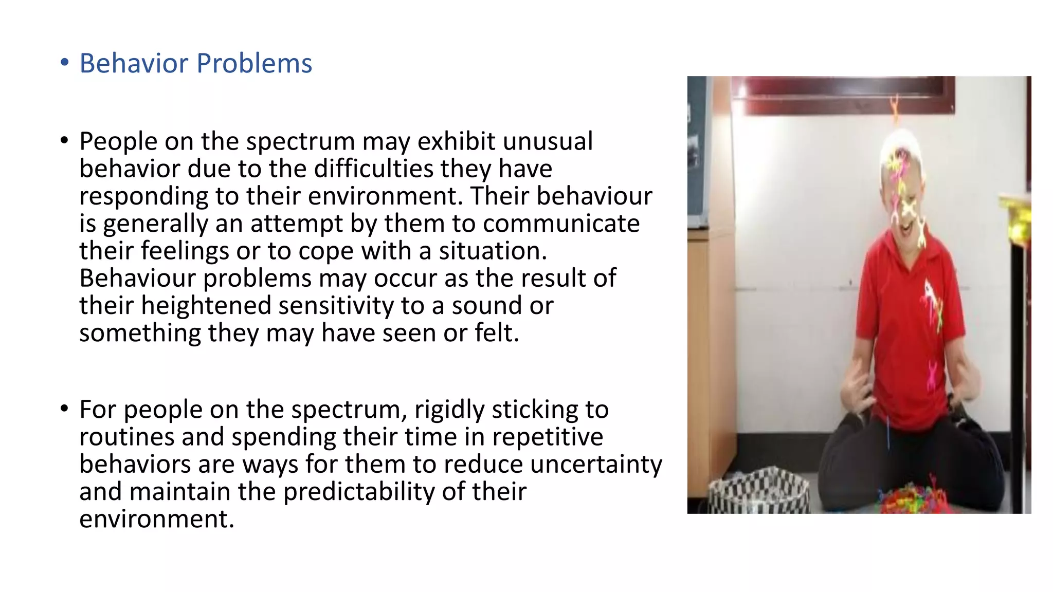 • Behavior Problems
• People on the spectrum may exhibit unusual
behavior due to the difficulties they have
responding to their environment. Their behaviour
is generally an attempt by them to communicate
their feelings or to cope with a situation.
Behaviour problems may occur as the result of
their heightened sensitivity to a sound or
something they may have seen or felt.
• For people on the spectrum, rigidly sticking to
routines and spending their time in repetitive
behaviors are ways for them to reduce uncertainty
and maintain the predictability of their
environment.
 