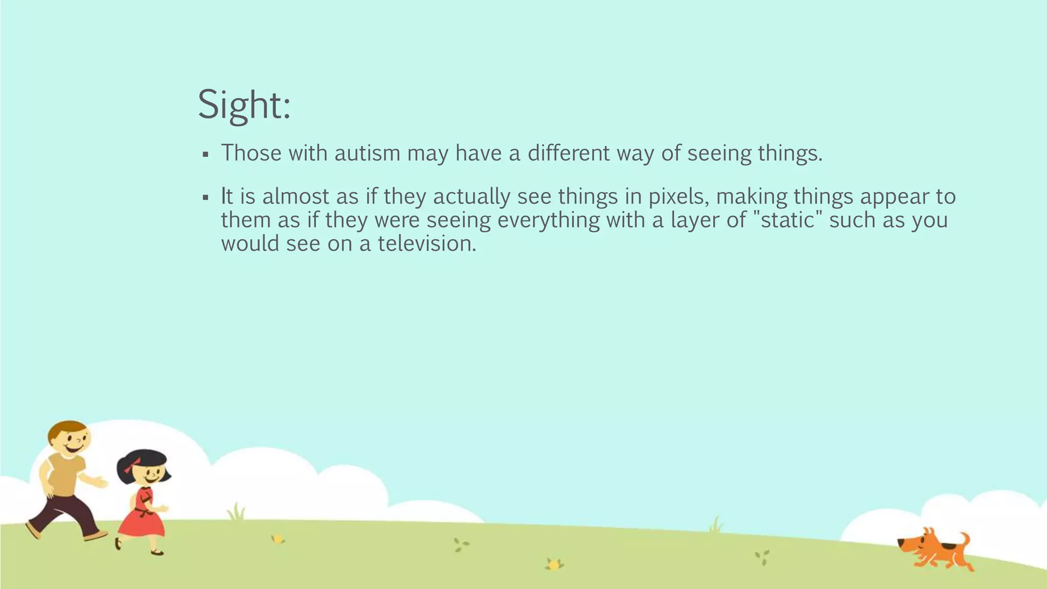 Sight:
 Those with autism may have a different way of seeing things.
 It is almost as if they actually see things in pixels, making things appear to
them as if they were seeing everything with a layer of "static" such as you
would see on a television.
 