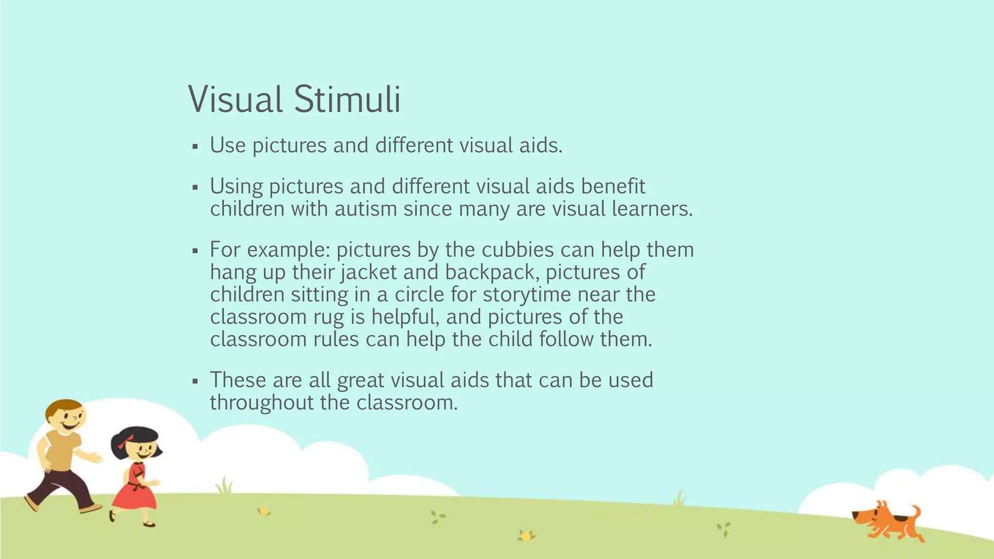 Visual Stimuli
 Use pictures and different visual aids.
 Using pictures and different visual aids benefit
children with autism since many are visual learners.
 For example: pictures by the cubbies can help them
hang up their jacket and backpack, pictures of
children sitting in a circle for storytime near the
classroom rug is helpful, and pictures of the
classroom rules can help the child follow them.
 These are all great visual aids that can be used
throughout the classroom.
 