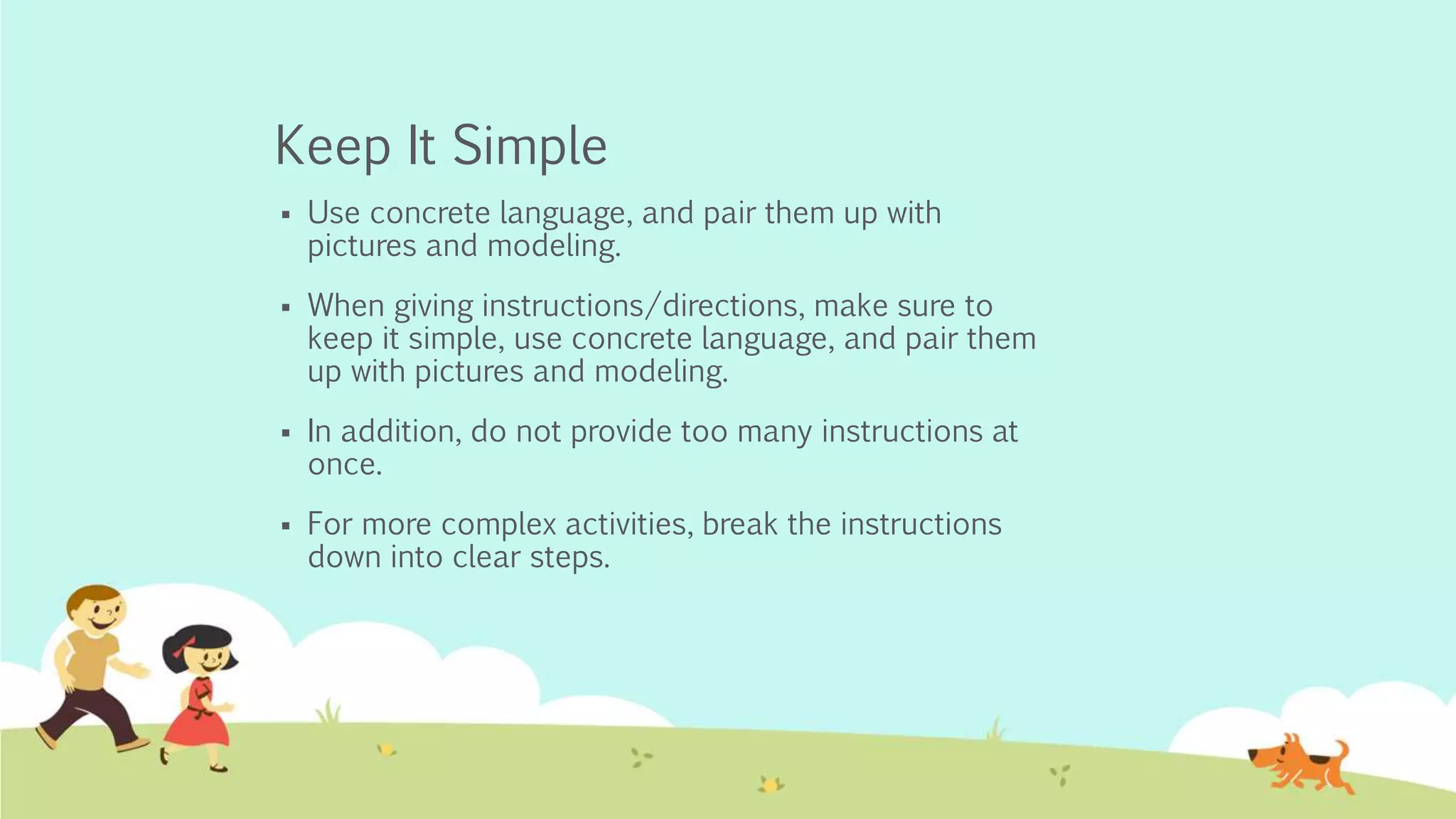 Keep It Simple
 Use concrete language, and pair them up with
pictures and modeling.
 When giving instructions/directions, make sure to
keep it simple, use concrete language, and pair them
up with pictures and modeling.
 In addition, do not provide too many instructions at
once.
 For more complex activities, break the instructions
down into clear steps.
 