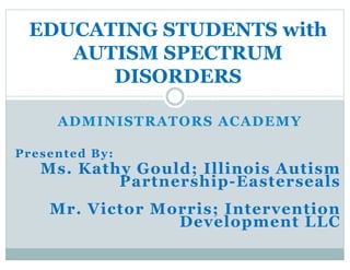 ADMINISTRATORS ACADEMY
Presented By:
Ms. Kathy Gould; Illinois Autism
Partnership-Easterseals
Mr. Victor Morris; Intervention
Development LLC
EDUCATING STUDENTS with
AUTISM SPECTRUM
DISORDERS
 