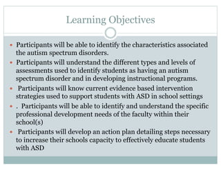 Learning Objectives
—  Participants will be able to identify the characteristics associated
the autism spectrum disorders.
—  Participants will understand the different types and levels of
assessments used to identify students as having an autism
spectrum disorder and in developing instructional programs.
—  Participants will know current evidence based intervention
strategies used to support students with ASD in school settings
—  . Participants will be able to identify and understand the specific
professional development needs of the faculty within their
school(s)
—  Participants will develop an action plan detailing steps necessary
to increase their schools capacity to effectively educate students
with ASD
 