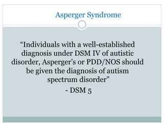 Asperger Syndrome
“Individuals with a well-established
diagnosis under DSM IV of autistic
disorder, Asperger’s or PDD/NOS should
be given the diagnosis of autism
spectrum disorder”
- DSM 5
 
