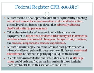 Federal Register CFR 300.8(c)
•  Autism means a developmental disability significantly affecting
verbal and nonverbal communication and social interaction,
generally evident before age three, that adversely affects a
child’s educational performance.
•  Other characteristics often associated with autism are
engagement in repetitive activities and stereotyped movements,
resistance to environmental change or change in daily routines,
and unusual responses to sensory experiences.
•  Autism does not apply if a child’s educational performance is
adversely affected primarily because the child has an emotional
disturbance, as defined in paragraph (c)(4) of this section.
•  A child who manifests the characteristics of autism after age
three could be identified as having autism if the criteria in
paragraph (c)(1)(i) of this section are satisfied.
 