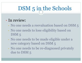 DSM 5 in the Schools
•  In review:
•  No one needs a reevaluation based on DSM 5
•  No one needs to lose eligibility based on
DSM 5
•  No one needs to be made eligible under a
new category based on DSM 5
•  No one needs to be re-diagnosed privately
due to DSM 5
 