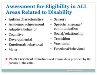Assessment for Eligibility in ALL
Areas Related to Disability
•  Autism characteristics
•  Academic achievement
•  Adaptive behavior
•  Cognitive
•  Developmental
•  Emotional/behavioral
•  Motor
v PLUS a review of evaluations and information provided by the
parents of the child..
•  Sensory
•  Speech/language/
communication
•  Social/relationship
•  Transition
•  Vocational
•  Functional/behavioral
From IDEA Partnership
 