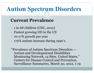 Autism Spectrum Disorders
Current Prevalence
•  1 in 68 children (CDC, 2012)
•  Fastest growing DD in the US
•  10-17% growth per year
•  172% autism increase during 1990 s
"Prevalence of Autism Spectrum Disorders —
Autism and Developmental Disabilities
Monitoring Network, 14 Sites, United States,"
Centers for Disease Control and Prevention,
Surveillance Summaries, March 30, 2012, 1-19
 