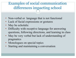 Examples of social communication
differences impacting school
•  Non-verbal or language that is not functional
•  Lack of facial expressions or gestures
•  May be echolalic
•  Difficulty with receptive language for answering
questions, following directions, and learning in class
•  May be very verbal but lack of understanding of
pragmatics
•  Monologues on special topics
•  Starting and maintaining a conversation
 