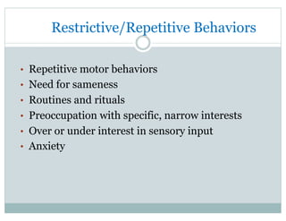 Restrictive/Repetitive Behaviors
•  Repetitive motor behaviors
•  Need for sameness
•  Routines and rituals
•  Preoccupation with specific, narrow interests
•  Over or under interest in sensory input
•  Anxiety
 