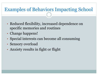 Examples of Behaviors Impacting School
•  Reduced flexibility, increased dependence on
specific memories and routines
•  Change happens!
•  Special interests can become all consuming
•  Sensory overload
•  Anxiety results in fight or flight
 