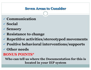 Seven Areas to Consider
ü  Communication
ü  Social
ü  Sensory
ü  Resistance to change
ü  Repetitive activities/stereotyped movements
ü  Positive behavioral interventions/supports
ü  Other needs
BONUS POINTS*
Who can tell us where the Documentation for this is
located in your IEP system
 