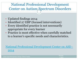 National Professional Development
Center on Autism Spectrum Disorders
•  Updated findings 2014
•  Identified 27 EBP (focused interventions)
•  Every identified practice is not necessarily
appropriate for every learner
•  Practice is most effective when carefully matched
to a learner’s specific needs and characteristics.
National Professional Development Center on ASD -
2014
Easter Seals Metropolitan Chicago- Illinois Autism
Partnership
Summe
r 2016
 