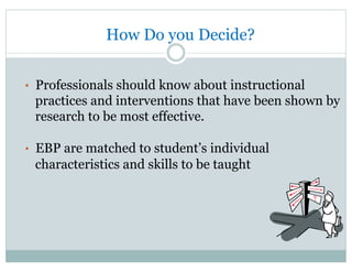 How Do you Decide?
•  Professionals should know about instructional
practices and interventions that have been shown by
research to be most effective.
•  EBP are matched to student’s individual
characteristics and skills to be taught
 