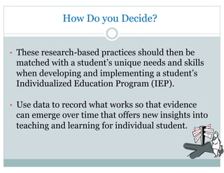 How Do you Decide?
•  These research-based practices should then be
matched with a student’s unique needs and skills
when developing and implementing a student’s
Individualized Education Program (IEP).
•  Use data to record what works so that evidence
can emerge over time that offers new insights into
teaching and learning for individual student.
 
