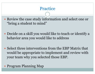 Practice
—  Review the case study information and select one or
“bring a student to mind”
—  Decide on a skill you would like to teach or identify a
behavior area you would like to address
—  Select three interventions from the EBP Matrix that
would be appropriate to implement and review with
your team why you selected those EBP.
—  Program Planning Map
 