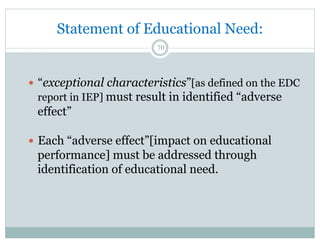 —  “exceptional characteristics”[as defined on the EDC
report in IEP] must result in identified “adverse
effect”
—  Each “adverse effect”[impact on educational
performance] must be addressed through
identification of educational need.
70
Statement of Educational Need:
 