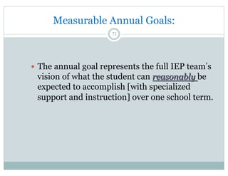 —  The annual goal represents the full IEP team s
vision of what the student can reasonably be
expected to accomplish [with specialized
support and instruction] over one school term.
71
Measurable Annual Goals:
 