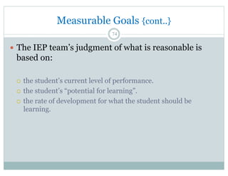 —  The IEP team’s judgment of what is reasonable is
based on:
¡  the student’s current level of performance.
¡  the student’s “potential for learning”.
¡  the rate of development for what the student should be
learning.
74
Measurable Goals {cont..}
 