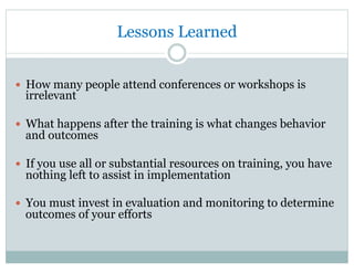Lessons Learned
—  How many people attend conferences or workshops is
irrelevant
—  What happens after the training is what changes behavior
and outcomes
—  If you use all or substantial resources on training, you have
nothing left to assist in implementation
—  You must invest in evaluation and monitoring to determine
outcomes of your efforts
 