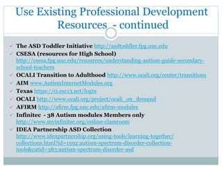 Use Existing Professional Development
Resources - continued
ü  The ASD Toddler Initiative http://asdtoddler.fpg.unc.edu
ü  CSESA (resources for High School)
http://csesa.fpg.unc.edu/resources/understanding-autism-guide-secondary-
school-teachers
ü  OCALI Transition to Adulthood http://www.ocali.org/center/transitions
ü  AIM www.AutismInternetModules.org
ü  Texas https://ci.esc13.net/login
ü  OCALI http://www.ocali.org/project/ocali_on_demand
ü  AFIRM http://afirm.fpg.unc.edu/afirm-modules
ü  Infinitec - 38 Autism modules Members only
http://www.myinfinitec.org/online-classroom
ü  IDEA Partnership ASD Collection
http://www.ideapartnership.org/using-tools/learning-together/
collections.html?id=1592:autism-spectrum-disorder-collection-
tools&catid=383:autism-spectrum-disorder-asd
 