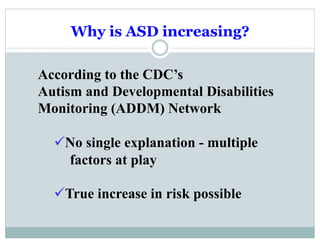 Why is ASD increasing?
According to the CDC’s
Autism and Developmental Disabilities
Monitoring (ADDM) Network
ü No single explanation - multiple
factors at play
ü True increase in risk possible
 